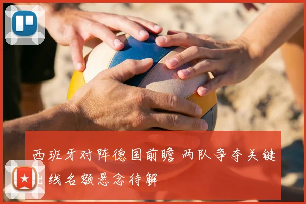 西班牙对阵德国前瞻 两队争夺关键出线名额悬念待解