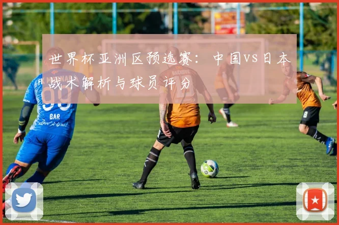 世界杯亚洲区预选赛:中国vs日本战术解析与球员评分