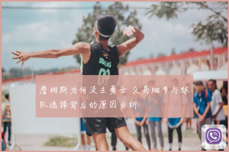 詹姆斯为何没去勇士 交易细节与球队选择背后的原因分析